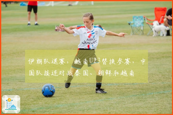 伊朗队退赛，越南U23替换参赛，中国队接连对战泰国、朝鲜和越南