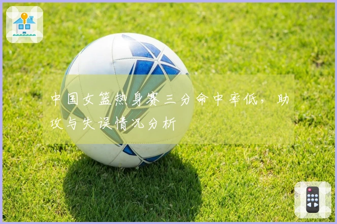中国女篮热身赛三分命中率低，助攻与失误情况分析