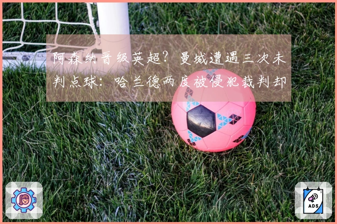 阿森纳晋级英超？曼城遭遇三次未判点球：哈兰德两度被侵犯裁判却选择沉默