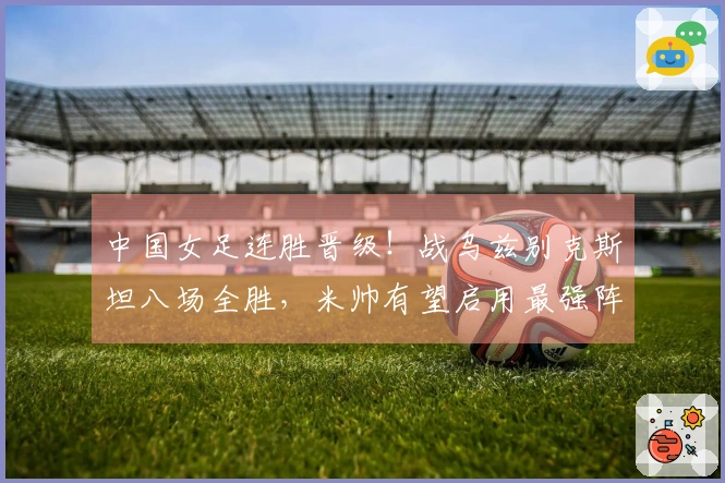 中国女足连胜晋级！战乌兹别克斯坦八场全胜，米帅有望启用最强阵容