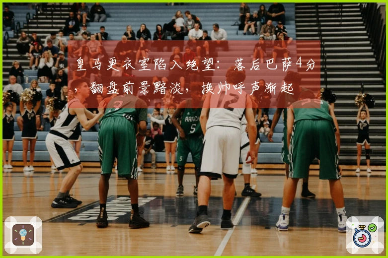 皇马更衣室陷入绝望：落后巴萨4分，翻盘前景黯淡，换帅呼声渐起