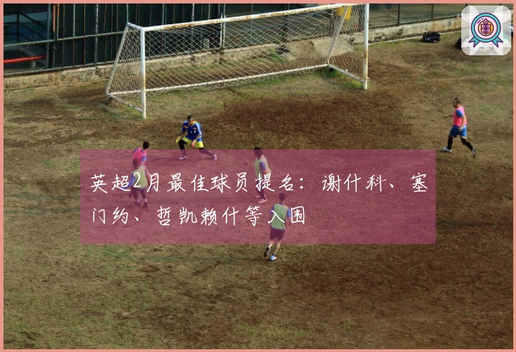 英超2月最佳球员提名：谢什科、塞门约、哲凯赖什等入围