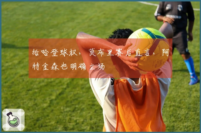 给哈登球权，莫布里赛后直言，阿特金森也明确立场