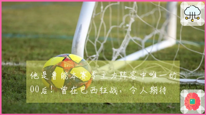 他是鲁能本赛季主力阵容中唯一的00后！曾在巴西征战，令人期待