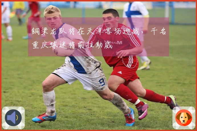 铜梁龙队将在天津客场迎战，千名重庆球迷将前往助威