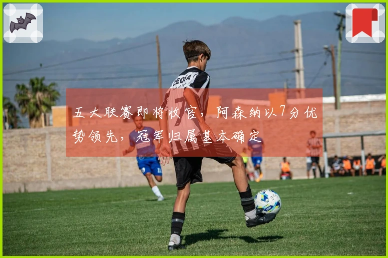 五大联赛即将收官，阿森纳以7分优势领先，冠军归属基本确定