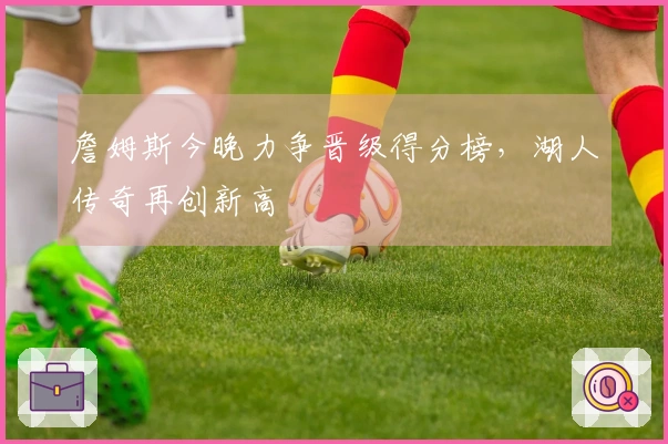 詹姆斯今晚力争晋级得分榜，湖人传奇再创新高