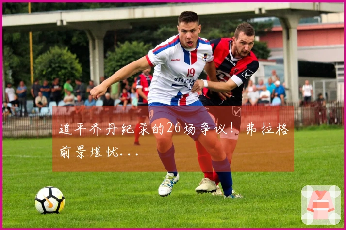 追平乔丹纪录的26场争议！弗拉格前景堪忧...