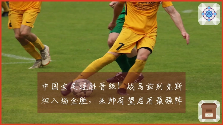 中国女足连胜晋级！战乌兹别克斯坦八场全胜，米帅有望启用最强阵容