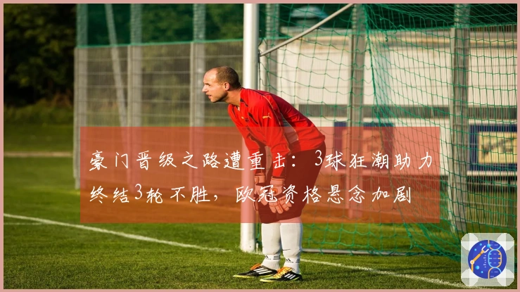 豪门晋级之路遭重击：3球狂潮助力终结3轮不胜，欧冠资格悬念加剧