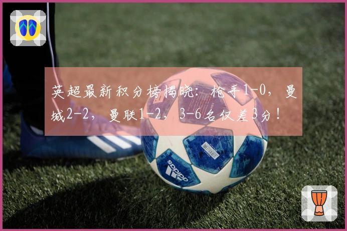 英超最新积分榜揭晓：枪手1-0，曼城2-2，曼联1-2，3-6名仅差3分！