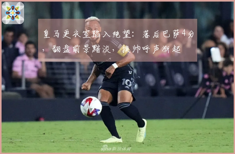 皇马更衣室陷入绝望：落后巴萨4分，翻盘前景黯淡，换帅呼声渐起