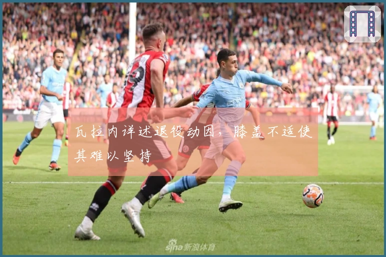 瓦拉内详述退役动因，膝盖不适使其难以坚持