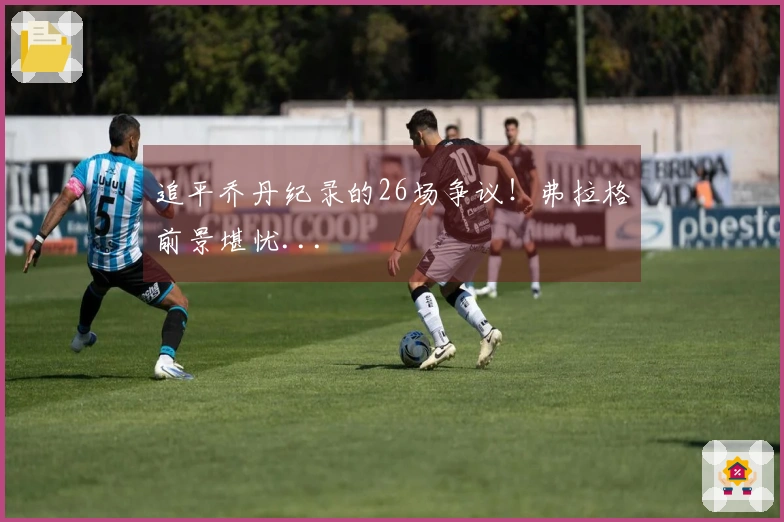 追平乔丹纪录的26场争议！弗拉格前景堪忧...