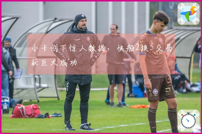 小卡创下惊人数据，快船2换5交易获巨大成功