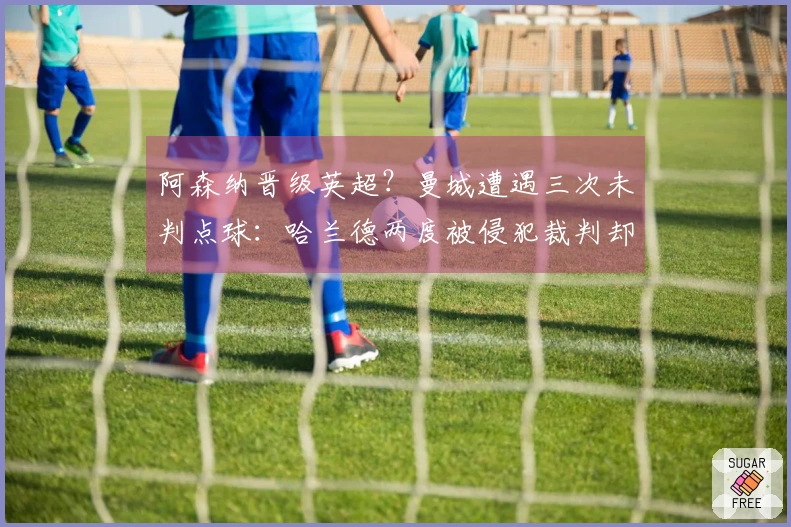 阿森纳晋级英超？曼城遭遇三次未判点球：哈兰德两度被侵犯裁判却选择沉默