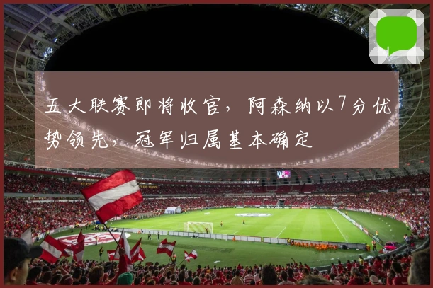 五大联赛即将收官，阿森纳以7分优势领先，冠军归属基本确定