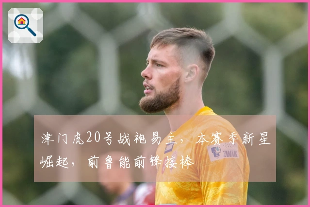 津门虎20号战袍易主，本赛季新星崛起，前鲁能前锋接棒